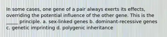 In some cases, one gene of a pair always exerts its effects, overriding the potential influence of the other gene. This is the _____ principle. a. sex-linked genes b. dominant-recessive genes c. genetic imprinting d. polygenic inheritance