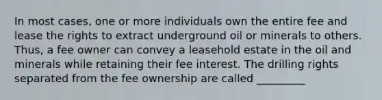 In most cases, one or more individuals own the entire fee and lease the rights to extract underground oil or minerals to others. Thus, a fee owner can convey a leasehold estate in the oil and minerals while retaining their fee interest. The drilling rights separated from the fee ownership are called _________