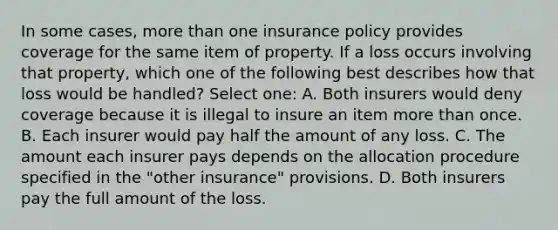 In some cases, more than one insurance policy provides coverage for the same item of property. If a loss occurs involving that property, which one of the following best describes how that loss would be handled? Select one: A. Both insurers would deny coverage because it is illegal to insure an item more than once. B. Each insurer would pay half the amount of any loss. C. The amount each insurer pays depends on the allocation procedure specified in the "other insurance" provisions. D. Both insurers pay the full amount of the loss.