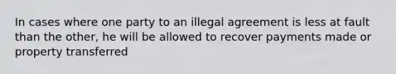 In cases where one party to an illegal agreement is less at fault than the other, he will be allowed to recover payments made or property transferred