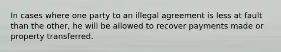 In cases where one party to an illegal agreement is less at fault than the other, he will be allowed to recover payments made or property transferred.