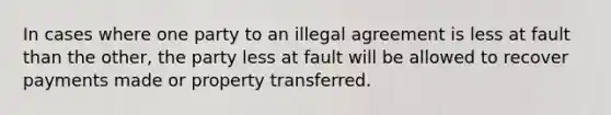 In cases where one party to an illegal agreement is less at fault than the other, the party less at fault will be allowed to recover payments made or property transferred.