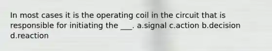 In most cases it is the operating coil in the circuit that is responsible for initiating the ___. a.signal c.action b.decision d.reaction