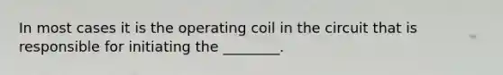 In most cases it is the operating coil in the circuit that is responsible for initiating the ________.