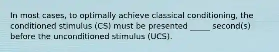 In most cases, to optimally achieve classical conditioning, the conditioned stimulus (CS) must be presented _____ second(s) before the unconditioned stimulus (UCS).