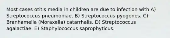 Most cases otitis media in children are due to infection with A) Streptococcus pneumoniae. B) Streptococcus pyogenes. C) Branhamella (Moraxella) catarrhalis. D) Streptococcus agalactiae. E) Staphylococcus saprophyticus.