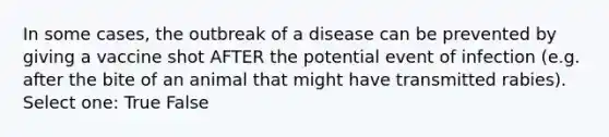 In some cases, the outbreak of a disease can be prevented by giving a vaccine shot AFTER the potential event of infection (e.g. after the bite of an animal that might have transmitted rabies). Select one: True False