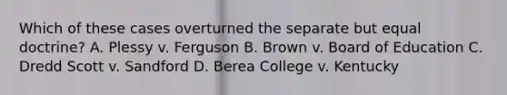 Which of these cases overturned the separate but equal doctrine? A. Plessy v. Ferguson B. Brown v. Board of Education C. Dredd Scott v. Sandford D. Berea College v. Kentucky