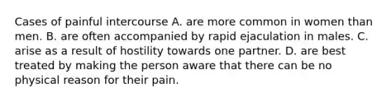 Cases of painful intercourse A. are more common in women than men. B. are often accompanied by rapid ejaculation in males. C. arise as a result of hostility towards one partner. D. are best treated by making the person aware that there can be no physical reason for their pain.