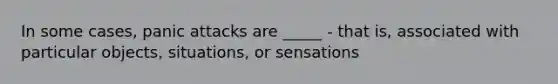 In some cases, panic attacks are _____ - that is, associated with particular objects, situations, or sensations