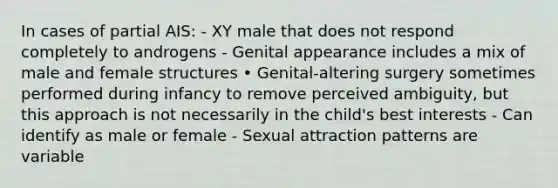 In cases of partial AIS: - XY male that does not respond completely to androgens - Genital appearance includes a mix of male and female structures • Genital-altering surgery sometimes performed during infancy to remove perceived ambiguity, but this approach is not necessarily in the child's best interests - Can identify as male or female - Sexual attraction patterns are variable