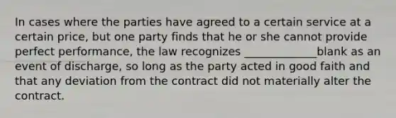 In cases where the parties have agreed to a certain service at a certain price, but one party finds that he or she cannot provide perfect performance, the law recognizes _____________blank as an event of discharge, so long as the party acted in good faith and that any deviation from the contract did not materially alter the contract.