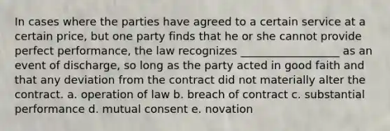 In cases where the parties have agreed to a certain service at a certain price, but one party finds that he or she cannot provide perfect performance, the law recognizes __________________ as an event of discharge, so long as the party acted in good faith and that any deviation from the contract did not materially alter the contract. a. operation of law b. breach of contract c. substantial performance d. mutual consent e. novation