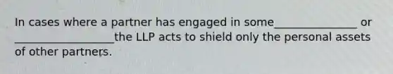 In cases where a partner has engaged in some_______________ or __________________the LLP acts to shield only the personal assets of other partners.