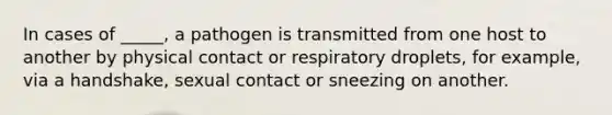 In cases of _____, a pathogen is transmitted from one host to another by physical contact or respiratory droplets, for example, via a handshake, sexual contact or sneezing on another.