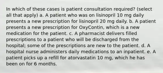 In which of these cases is patient consultation required? (select all that apply) a. A patient who was on lisinopril 10 mg daily presents a new prescription for lisinopril 20 mg daily. b. A patient presents a new prescription for OxyContin, which is a new medication for the patient. c. A pharmacist delivers filled prescriptions to a patient who will be discharged from the hospital; some of the prescriptions are new to the patient. d. A hospital nurse administers daily medications to an inpatient. e. A patient picks up a refill for atorvastatin 10 mg, which he has been on for 6 months.