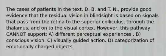 The cases of patients in the text, D. B. and T. N., provide good evidence that the residual vision in blindsight is based on signals that pass from the retina to the superior colliculus, through the thalamus, and on to the visual cortex. However, this pathway CANNOT support: A) different perceptual experiences . B) conscious vision. C) visually guided action. D) categorization of emotionally charged objects.