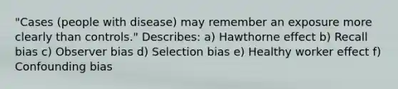 "Cases (people with disease) may remember an exposure more clearly than controls." Describes: a) Hawthorne effect b) Recall bias c) Observer bias d) Selection bias e) Healthy worker effect f) Confounding bias