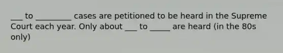 ___ to _________ cases are petitioned to be heard in the Supreme Court each year. Only about ___ to _____ are heard (in the 80s only)