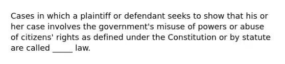 Cases in which a plaintiff or defendant seeks to show that his or her case involves the government's misuse of powers or abuse of citizens' rights as defined under the Constitution or by statute are called _____ law.