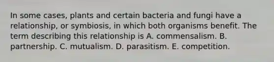 In some cases, plants and certain bacteria and fungi have a relationship, or symbiosis, in which both organisms benefit. The term describing this relationship is A. commensalism. B. partnership. C. mutualism. D. parasitism. E. competition.