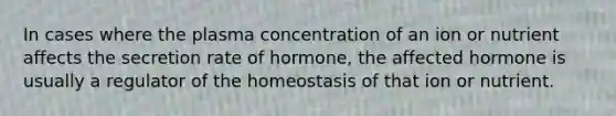 In cases where the plasma concentration of an ion or nutrient affects the secretion rate of hormone, the affected hormone is usually a regulator of the homeostasis of that ion or nutrient.