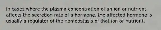 In cases where the plasma concentration of an ion or nutrient affects the secretion rate of a hormone, the affected hormone is usually a regulator of the homeostasis of that ion or nutrient.