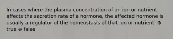 In cases where the plasma concentration of an ion or nutrient affects the secretion rate of a hormone, the affected hormone is usually a regulator of the homeostasis of that ion or nutrient. ⊚ true ⊚ false