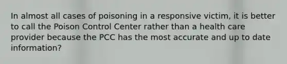 In almost all cases of poisoning in a responsive victim, it is better to call the Poison Control Center rather than a health care provider because the PCC has the most accurate and up to date information?