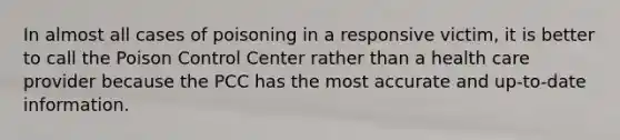 In almost all cases of poisoning in a responsive victim, it is better to call the Poison Control Center rather than a health care provider because the PCC has the most accurate and up-to-date information.