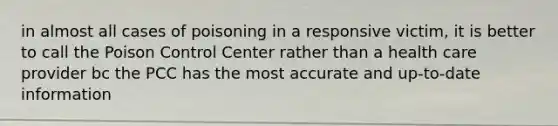 in almost all cases of poisoning in a responsive victim, it is better to call the Poison Control Center rather than a health care provider bc the PCC has the most accurate and up-to-date information