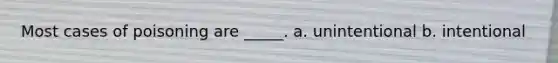 Most cases of poisoning are _____. a. unintentional b. intentional
