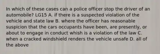 In which of these cases can a police officer stop the driver of an automobile? LG15 A. if there is a suspected violation of the vehicle and state law B. where the officer has reasonable suspicion that the cars occupants have been, are presently, or about to engage in conduct whish is a violation of the law C. when a cracked windshield renders the vehicle unsafe D. all of the above