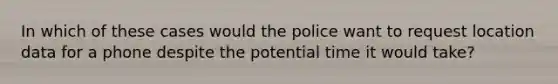 In which of these cases would the police want to request location data for a phone despite the potential time it would take?