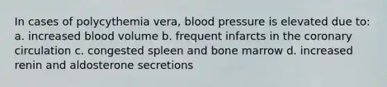 In cases of polycythemia vera, blood pressure is elevated due to: a. increased blood volume b. frequent infarcts in the coronary circulation c. congested spleen and bone marrow d. increased renin and aldosterone secretions