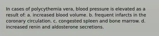 In cases of polycythemia vera, blood pressure is elevated as a result of: a. increased blood volume. b. frequent infarcts in the coronary circulation. c. congested spleen and bone marrow. d. increased renin and aldosterone secretions.