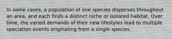 In some cases, a population of one species disperses throughout an area, and each finds a distinct niche or isolated habitat. Over time, the varied demands of their new lifestyles lead to multiple speciation events originating from a single species.