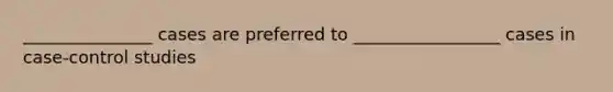 _______________ cases are preferred to _________________ cases in case-control studies
