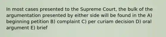 In most cases presented to the Supreme Court, the bulk of the argumentation presented by either side will be found in the A) beginning petition B) complaint C) per curiam decision D) oral argument E) brief