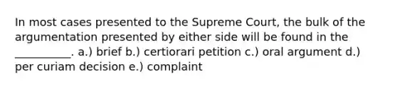 In most cases presented to the Supreme Court, the bulk of the argumentation presented by either side will be found in the __________. a.) brief b.) certiorari petition c.) oral argument d.) per curiam decision e.) complaint