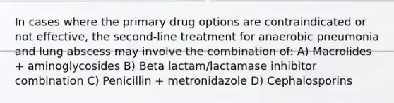 In cases where the primary drug options are contraindicated or not effective, the second-line treatment for anaerobic pneumonia and lung abscess may involve the combination of: A) Macrolides + aminoglycosides B) Beta lactam/lactamase inhibitor combination C) Penicillin + metronidazole D) Cephalosporins