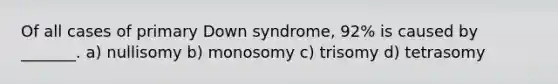 Of all cases of primary Down syndrome, 92% is caused by _______. a) nullisomy b) monosomy c) trisomy d) tetrasomy