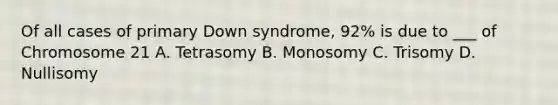 Of all cases of primary Down syndrome, 92% is due to ___ of Chromosome 21 A. Tetrasomy B. Monosomy C. Trisomy D. Nullisomy