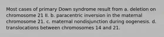 Most cases of primary Down syndrome result from a. deletion on chromosome 21 II. b. paracentric inversion in the maternal chromosome 21. c. maternal nondisjunction during oogenesis. d. translocations between chromosomes 14 and 21.