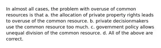 In almost all cases, the problem with overuse of common resources is that a. the allocation of private property rights leads to overuse of the common resource. b. private decisionmakers use the common resource too much. c. government policy allows unequal division of the common resource. d. All of the above are correct.