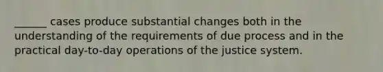 ______ cases produce substantial changes both in the understanding of the requirements of due process and in the practical day-to-day operations of the justice system.