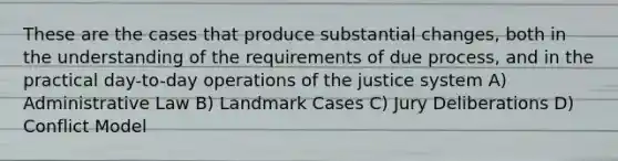 These are the cases that produce substantial changes, both in the understanding of the requirements of due process, and in the practical day-to-day operations of the justice system A) Administrative Law B) Landmark Cases C) Jury Deliberations D) Conflict Model