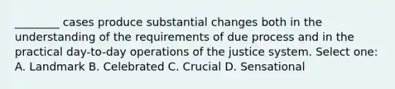 ________ cases produce substantial changes both in the understanding of the requirements of due process and in the practical day-to-day operations of the justice system. Select one: A. Landmark B. Celebrated C. Crucial D. Sensational