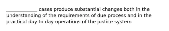 _____________ cases produce substantial changes both in the understanding of the requirements of due process and in the practical day to day operations of the justice system