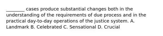 ________ cases produce substantial changes both in the understanding of the requirements of due process and in the practical day-to-day operations of the justice system. A. Landmark B. Celebrated C. Sensational D. Crucial